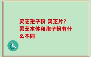 灵芝孢子粉 灵芝片？灵芝本体和孢子粉有什么不同