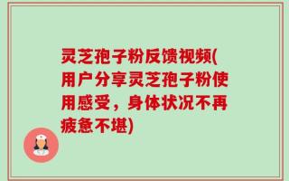 灵芝孢子粉反馈视频(用户分享灵芝孢子粉使用感受，身体状况不再疲惫不堪)