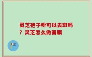 灵芝孢子粉可以去斑吗？灵芝怎么做面膜