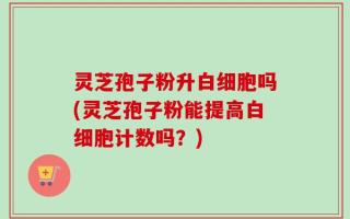 灵芝孢子粉升白细胞吗(灵芝孢子粉能提高白细胞计数吗？)