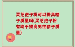 灵芝孢子粉可以提高精子质量吗(灵芝孢子粉有助于提高男性精子质量)