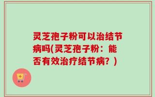 灵芝孢子粉可以治结节病吗(灵芝孢子粉：能否有效治疗结节病？)
