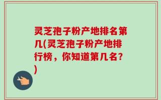 灵芝孢子粉产地排名第几(灵芝孢子粉产地排行榜，你知道第几名？)