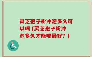灵芝孢子粉冲泡多久可以喝 (灵芝孢子粉冲泡多久才能喝最好？)