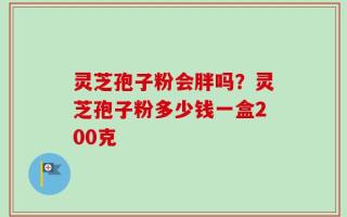 灵芝孢子粉会胖吗？灵芝孢子粉多少钱一盒200克