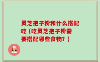 灵芝孢子粉和什么搭配吃 (吃灵芝孢子粉需要搭配哪些食物？)