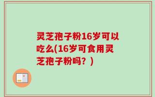 灵芝孢子粉16岁可以吃么(16岁可食用灵芝孢子粉吗？)