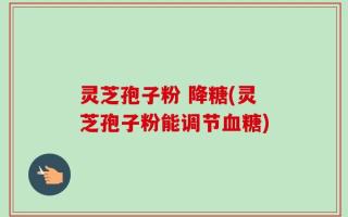 灵芝孢子粉 降糖(灵芝孢子粉能调节血糖)
