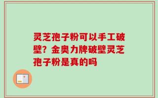灵芝孢子粉可以手工破壁？金奥力牌破壁灵芝孢子粉是真的吗