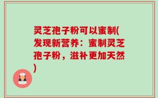 灵芝孢子粉可以蜜制(发现新营养：蜜制灵芝孢子粉，滋补更加天然)