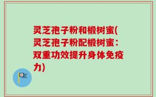 灵芝孢子粉和椴树蜜(灵芝孢子粉配椴树蜜：双重功效提升身体免疫力)