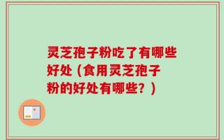 灵芝孢子粉吃了有哪些好处 (食用灵芝孢子粉的好处有哪些？)