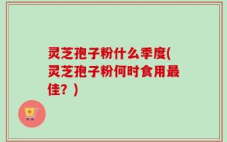 灵芝孢子粉什么季度(灵芝孢子粉何时食用最佳？)