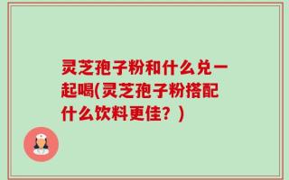 灵芝孢子粉和什么兑一起喝(灵芝孢子粉搭配什么饮料更佳？)