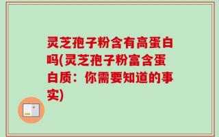灵芝孢子粉含有高蛋白吗(灵芝孢子粉富含蛋白质：你需要知道的事实)