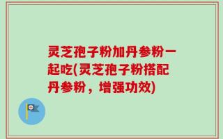 灵芝孢子粉加丹参粉一起吃(灵芝孢子粉搭配丹参粉，增强功效)