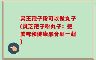 灵芝孢子粉可以做丸子(灵芝孢子粉丸子：把美味和健康融合到一起)