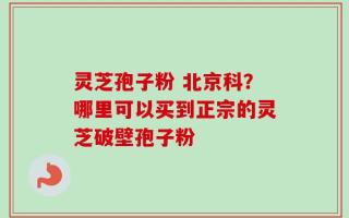 灵芝孢子粉 北京科？哪里可以买到正宗的灵芝破壁孢子粉