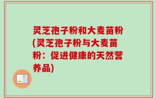 灵芝孢子粉和大麦苗粉(灵芝孢子粉与大麦苗粉：促进健康的天然营养品)