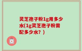 灵芝孢子粉1g用多少水(1g灵芝孢子粉需配多少水？)