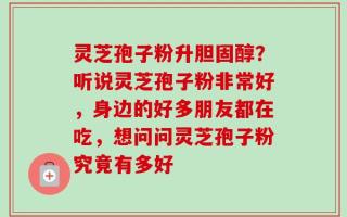 灵芝孢子粉升胆固醇？听说灵芝孢子粉非常好，身边的好多朋友都在吃，想问问灵芝孢子粉究竟有多好