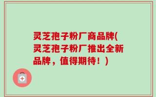 灵芝孢子粉厂商品牌(灵芝孢子粉厂推出全新品牌，值得期待！)