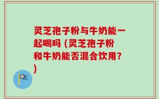 灵芝孢子粉与牛奶能一起喝吗 (灵芝孢子粉和牛奶能否混合饮用？)