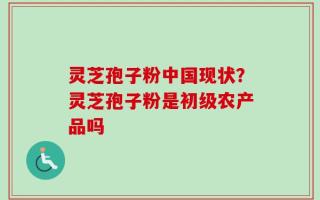 灵芝孢子粉中国现状？灵芝孢子粉是初级农产品吗