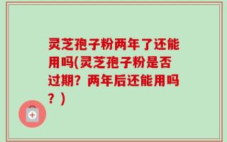 灵芝孢子粉两年了还能用吗(灵芝孢子粉是否过期？两年后还能用吗？)