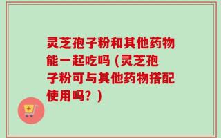 灵芝孢子粉和其他药物能一起吃吗 (灵芝孢子粉可与其他药物搭配使用吗？)