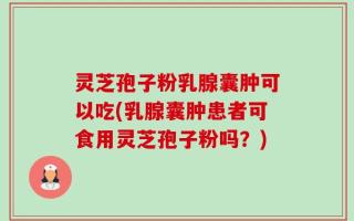 灵芝孢子粉乳腺囊肿可以吃(乳腺囊肿患者可食用灵芝孢子粉吗？)