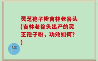 灵芝孢子粉吉林老谷头(吉林老谷头出产的灵芝孢子粉，功效如何？)