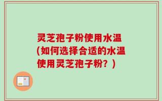 灵芝孢子粉使用水温 (如何选择合适的水温使用灵芝孢子粉？)