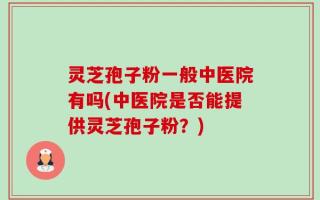 灵芝孢子粉一般中医院有吗(中医院是否能提供灵芝孢子粉？)