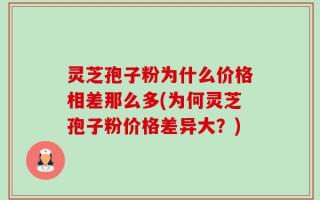 灵芝孢子粉为什么价格相差那么多(为何灵芝孢子粉价格差异大？)