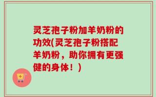 灵芝孢子粉加羊奶粉的功效(灵芝孢子粉搭配羊奶粉，助你拥有更强健的身体！)