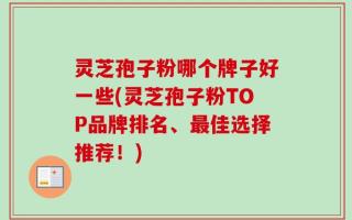 灵芝孢子粉哪个牌子好一些(灵芝孢子粉TOP品牌排名、最佳选择推荐！)