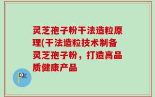 灵芝孢子粉干法造粒原理(干法造粒技术制备灵芝孢子粉，打造高品质健康产品