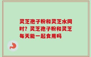 灵芝孢子粉和灵芝水同时？灵芝孢子粉和灵芝每天能一起食用吗