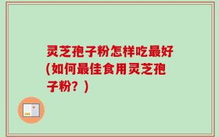 灵芝孢子粉怎样吃最好(如何最佳食用灵芝孢子粉？)