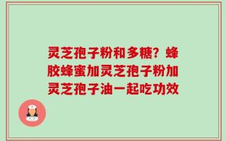 灵芝孢子粉和多糖？蜂胶蜂蜜加灵芝孢子粉加灵芝孢子油一起吃功效