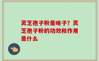 灵芝孢子粉是啥子？灵芝孢子粉的功效和作用是什么