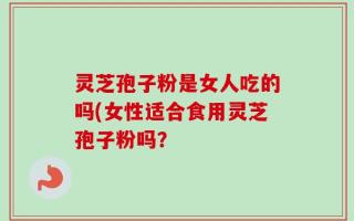 灵芝孢子粉是女人吃的吗(女性适合食用灵芝孢子粉吗？