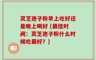 灵芝孢子粉早上吃好还是晚上喝好 (最佳时间：灵芝孢子粉什么时候吃最好？)