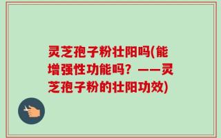灵芝孢子粉壮阳吗(能增强性功能吗？——灵芝孢子粉的壮阳功效)