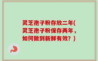 灵芝孢子粉存放二年(灵芝孢子粉保存两年，如何做到新鲜有效？)
