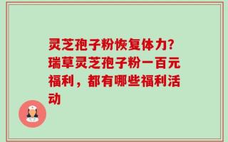 灵芝孢子粉恢复体力？瑞草灵芝孢子粉一百元福利，都有哪些福利活动
