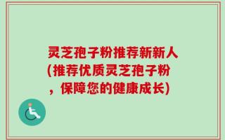 灵芝孢子粉推荐新新人(推荐优质灵芝孢子粉，保障您的健康成长)