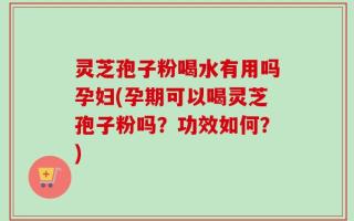 灵芝孢子粉喝水有用吗孕妇(孕期可以喝灵芝孢子粉吗？功效如何？)
