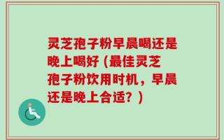 灵芝孢子粉早晨喝还是晚上喝好 (最佳灵芝孢子粉饮用时机，早晨还是晚上合适？)